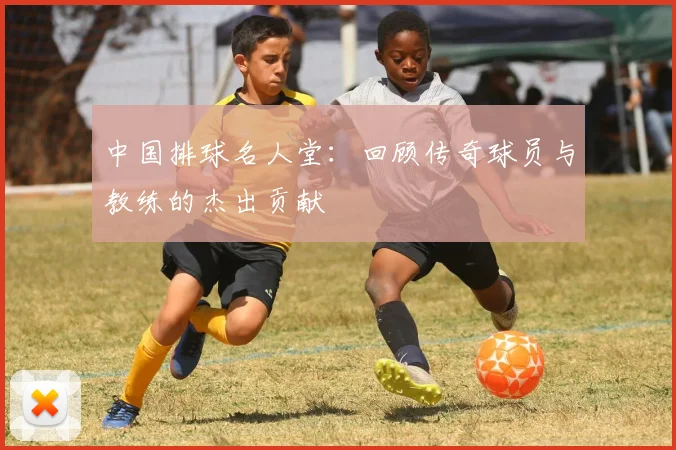 中国排球名人堂：回顾传奇球员与教练的杰出贡献