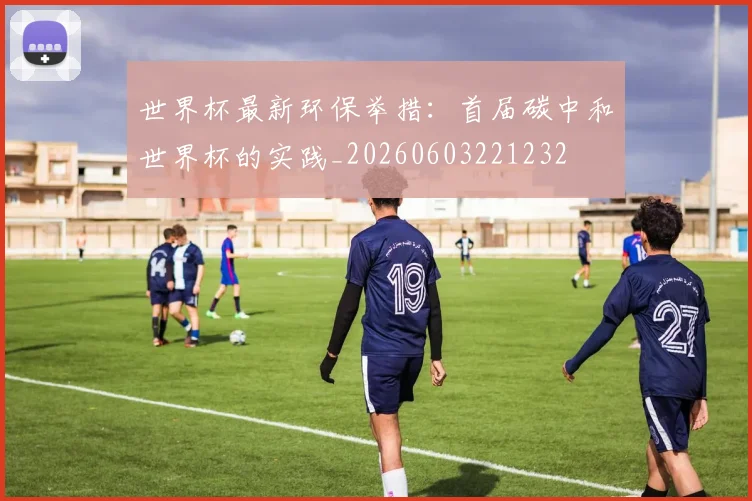 世界杯最新环保举措:首届碳中和世界杯的实践_20260603221232